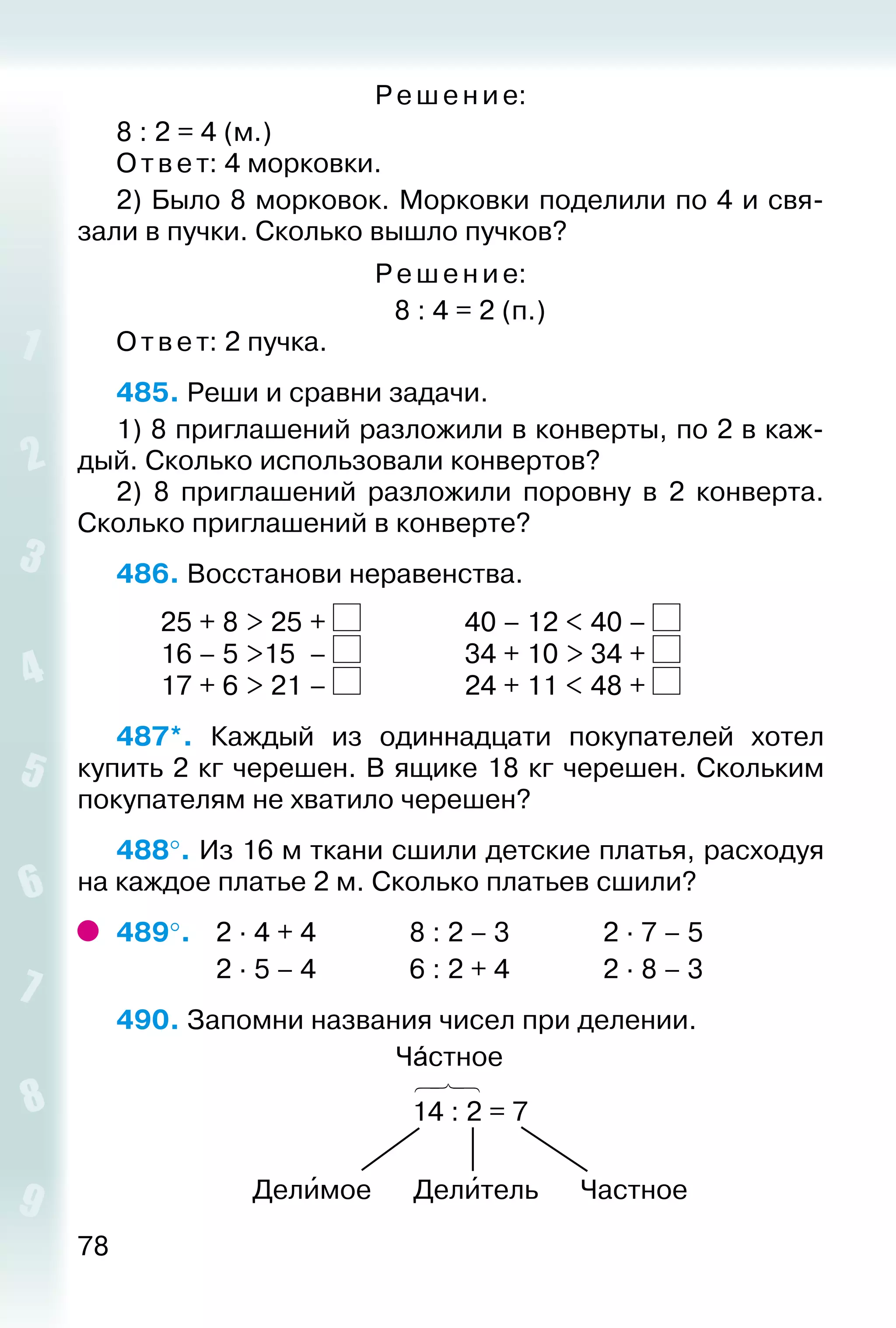 78
Ре ше ние:
8 : 2 = 4 (м.)
Ответ: 4 морковки.
2) Было 8 морковок. Морковки поделили по 4 и свя­
зали в пучки. Сколько вышло пучков?
Ре ше ние:
8 : 4 = 2 (п.)
Ответ: 2 пучка.
485. Реши и сравни задачи.
1) 8 приглашений разложили в конверты, по 2 в каж­
дый. Сколько использовали конвертов?
2)  8 приглашений разложили поровну в 2 конверта.
Сколько приглашений в конверте?
486. Восстанови неравенства.
		 25 + 8 > 25	+ 				 40 – 12 < 40 –
		 16 – 5 >15	 – 				 34 + 10 > 34 +
		 17 + 6 > 21	– 				 24 + 11 < 48 +
487*.  Каждый из одиннадцати покупателей хотел
купить­2 кг черешен. В ящике 18 кг черешен. Скольким
покупателям не хватило черешен?
488°. Из 16 м ткани сшили детские платья, расходуя
на каждое платье 2 м. Сколько платьев сшили?
489°. 	 2 ∙ 4 + 4				 8 : 2 – 3				 2 ∙ 7 – 5
				 2 ∙ 5 – 4				 6 : 2 + 4				 2 ∙ 8 – 3
490. Запомни названия чисел при делении.
Чáстное
14 : 2 = 7
Делиˊмое Делиˊтель Частное
 