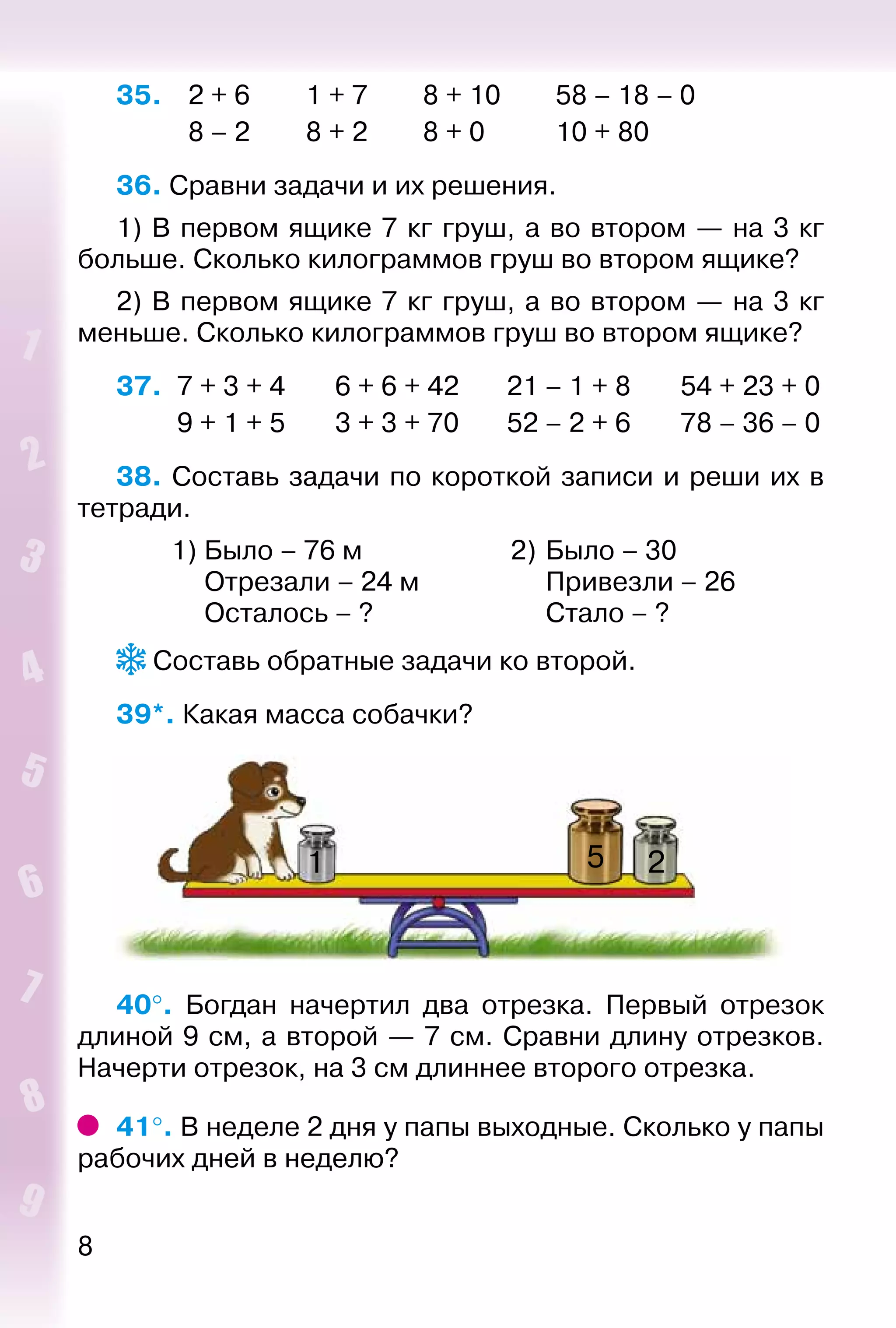 8
35. 	 2 + 6		 1 + 7		 8 + 10		 58 – 18 – 0
			 8 – 2		 8 + 2		 8 + 0			 10 + 80
36. Сравни задачи и их решения.
1) В первом ящике 7 кг груш, а во втором — на 3 кг
больше. Сколько килограммов груш во втором ящике?
2) В первом ящике 7 кг груш, а во втором — на 3 кг
меньше. Сколько килограммов груш во втором ящике?
37.	 7 + 3 + 4	 6 + 6 + 42	 21 – 1 + 8	 54 + 23 + 0
	 9 + 1 + 5	 3 + 3 + 70	 52 – 2 + 6	 78 – 36 – 0
38. Составь задачи по короткой записи и реши их в
тетради.
	 1)	Было – 76 м	 2)	Было – 30
		 Отрезали – 24 м		 Привезли – 26
		 Осталось – ?		 Стало – ?
 Составь обратные задачи ко второй.
39*. Какая масса собачки?
1 5 2
40°.  Богдан начертил два отрезка. Первый отрезок
длиной 9 см, а второй — 7 см. Сравни длину отрезков.
Начерти отрезок, на 3 см длиннее второго отрезка.
41°. В неделе 2 дня у папы выходные. Сколько у папы
рабочих дней в неделю?
 