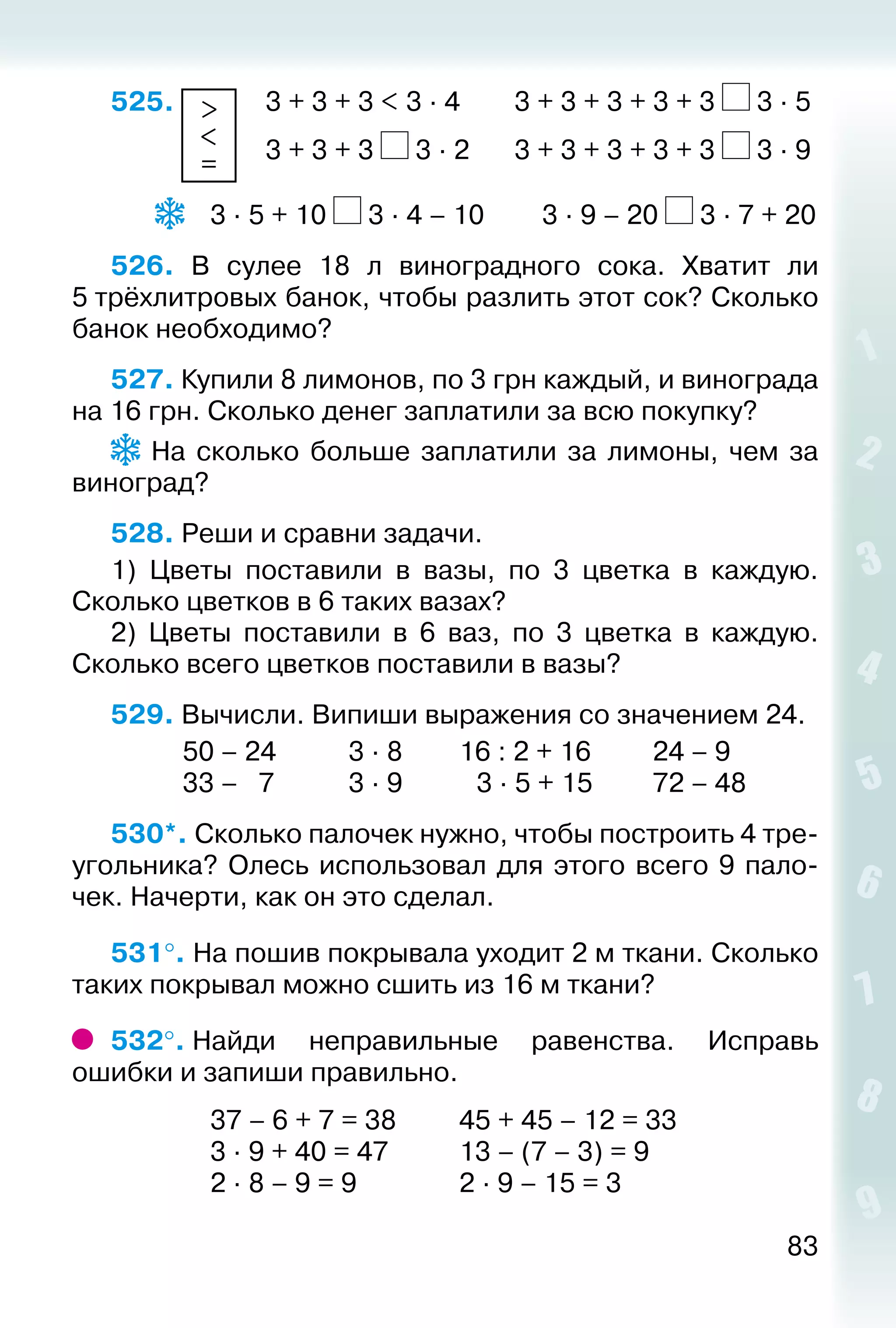 83
525.  >
<
=
 	 3 + 3 + 3 < 3 ∙ 4		 3 + 3 + 3 + 3 + 3 3 ∙ 5
						 3 + 3 + 3 3 ∙ 2		 3 + 3 + 3 + 3 + 3 3 ∙ 9
		  	 3 ∙ 5 + 10 3 ∙ 4 – 10			 3 ∙ 9 – 20 3 ∙ 7 + 20
526.  В сулее 18 л виноградного сока. Хватит ли
5 трёхлитровых банок, чтобы разлить этот сок? Сколько
банок необходимо?
527. Купили 8 лимонов, по 3 грн каждый, и винограда
на 16 грн. Сколько денег заплатили за всю покупку?
  На сколько больше заплатили за лимоны, чем за
виноград?
528. Реши и сравни задачи.
1)  Цветы поставили в вазы, по 3 цветка в каждую.
Сколько цветков в 6 таких вазах?
2)  Цветы поставили в 6 ваз, по 3 цветка в каждую.
Сколько всего цветков поставили в вазы?
529. Вычисли. Випиши выражения со значением 24.
			 50 – 24			 3 ∙ 8			 16 : 2 + 16			 24 – 9
			 33 – 7			 3 ∙ 9			  3 ∙ 5 + 15			 72 – 48
530*. Сколько палочек нужно, чтобы построить 4 тре­
угольника? Олесь использовал для этого всего 9 пало­
чек. Начерти, как он это сделал.
531°. На пошив покрывала уходит 2 м ткани. Сколько
таких покрывал можно сшить из 16 м ткани?
532°. Найди неправильные равенства. Исправь
ошибки и запиши правильно.
				 37 – 6 + 7 = 38			 45 + 45 – 12 = 33
				 3 ∙ 9 + 40 = 47			 13 – (7 – 3) = 9
				 2 ∙ 8 – 9 = 9				 2 ∙ 9 – 15 = 3
 
