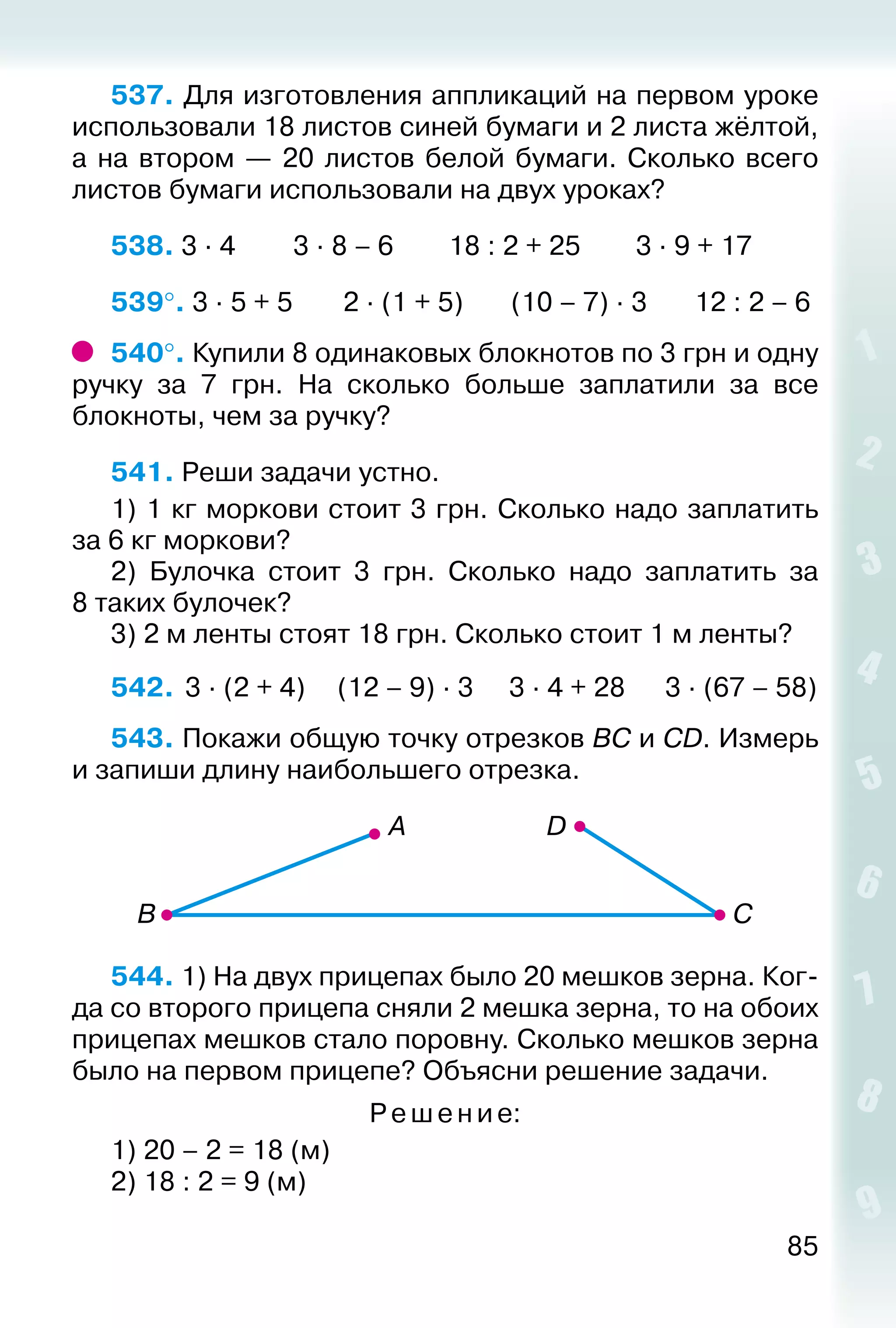 85
537. Для изготовления аппликаций на первом уроке
использовали 18 листов синей бумаги и 2 листа жёлтой,
а на втором — 20 листов белой бумаги. Сколько всего
листов бумаги использовали на двух уроках?
538. 3 ∙ 4			 3 ∙ 8 – 6		 18 : 2 + 25		 3 ∙ 9 + 17
539°. 3 ∙ 5 + 5			 2 ∙ (1 + 5)		 (10 – 7) ∙ 3		 12 : 2 – 6
540°. Купили 8 одинаковых блокнотов по 3 грн и одну
ручку за 7  грн. На сколько больше заплатили за все
блокноты, чем за ручку?
541. Реши задачи устно.
1) 1 кг моркови стоит 3 грн. Сколько надо заплатить
за 6 кг моркови?
2)  Булочка стоит 3 грн. Сколько надо заплатить за
8 таких булочек?
3) 2 м ленты стоят 18 грн. Сколько стоит 1 м ленты?
542.	 3 ∙ (2 + 4)	 (12 – 9) ∙ 3	 3 ∙ 4 + 28	 3 ∙ (67 – 58)
543. Покажи общую точку отрезков ВС и СD. Измерь
и запиши длину наибольшего отрезка.
544. 1) На двух прицепах было 20 мешков зерна. Ког­
да со второго прицепа сняли 2 мешка зерна, то на обоих
прицепах мешков стало поровну. Сколько мешков зерна
было на первом прицепе? Объясни решение задачи.
Ре ше ни е:
1) 20 – 2 = 18 (м)
2) 18 : 2 = 9 (м)
 