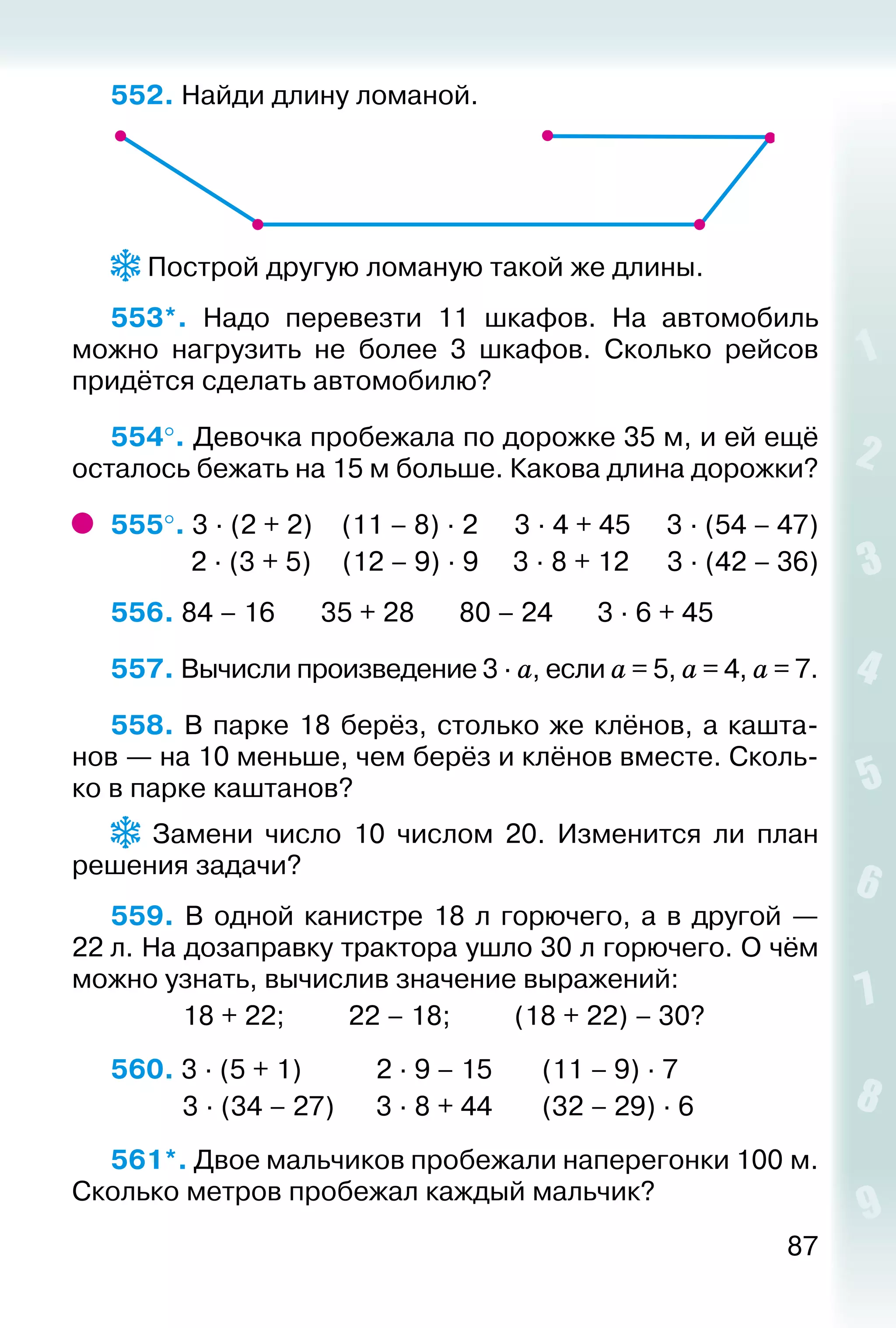 87
552. Найди длину ломаной.
 Построй другую ломаную такой же длины.
553*.  Надо перевезти 11 шкафов. На автомобиль
можно нагрузить не более 3 шкафов. Сколько рейсов
придётся сделать автомобилю?
554°. Девочка пробежала по дорожке 35 м, и ей ещё
осталось бежать на 15 м больше. Какова длина дорожки?
555°. 3 ∙ (2 + 2)	 (11 – 8) ∙ 2		 3 ∙ 4 + 45	 3 ∙ (54 – 47)
	 2 ∙ (3 + 5)	 (12 – 9) ∙ 9	 3 ∙ 8 + 12	 3 ∙ (42 – 36)
556. 84 – 16		 35 + 28		 80 – 24		 3 ∙ 6 + 45
557. Вычисли произведение 3 ∙ а, если а = 5, а = 4, а = 7.
558. В парке 18 берёз, столько же клёнов, а кашта­
нов — на 10 меньше, чем берёз и клёнов вместе. Сколь­
ко в парке каштанов?
  Замени число 10 числом 20. Изменится ли план
решения задачи?
559.  В одной канистре 18 л горючего, а в другой —
22 л. На дозаправку трактора ушло 30 л горючего. О чём
можно узнать, вычислив значение выражений:
			 18 + 22; 			 22 – 18; 			 (18 + 22) – 30?
560. 3 ∙ (5 + 1)			 2 ∙ 9 – 15		 (11 – 9) ∙ 7	
			 3 ∙ (34 – 27)		 3 ∙ 8 + 44		 (32 – 29) ∙ 6
561*. Двое мальчиков пробежали наперегонки 100 м.
Сколько метров пробежал каждый мальчик?
 