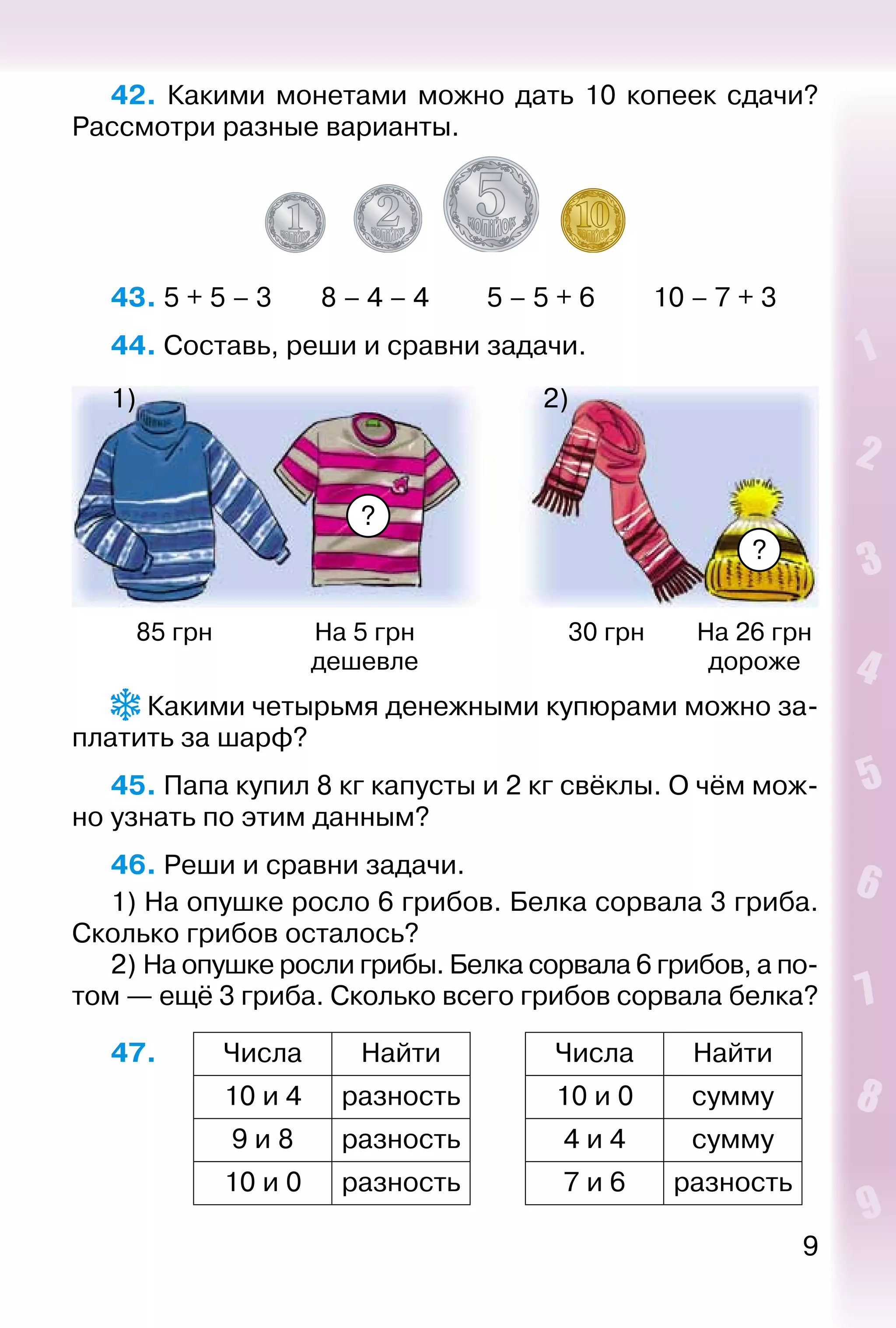 9
42.  Какими монетами можно дать 10 копеек сдачи?
Рассмотри разные варианты.
43. 5 + 5 – 3		 8 – 4 – 4			 5 – 5 + 6			 10 – 7 + 3
44. Составь, реши и сравни задачи.
?
?
1) 2)
85 грн На 5 грн
дешевле
30 грн На 26 грн
дороже
 Какими четырьмя денежными купюрами можно за­
платить за шарф?
45. Папа купил 8 кг капусты и 2 кг свёклы. О чём мож­
но узнать по этим данным?
46. Реши и сравни задачи.
1) На опушке росло 6 грибов. Белка сорвала 3 гриба.
Сколько грибов осталось?
2) На опушке росли грибы. Белка сорвала 6 грибов, а по­
том — ещё 3 гриба. Сколько всего грибов сорвала белка?
47. Числа Найти Числа Найти
10 и 4 разность 10 и 0 сумму
9 и 8 разность 4 и 4 сумму
10 и 0 разность 7 и 6 разность
 