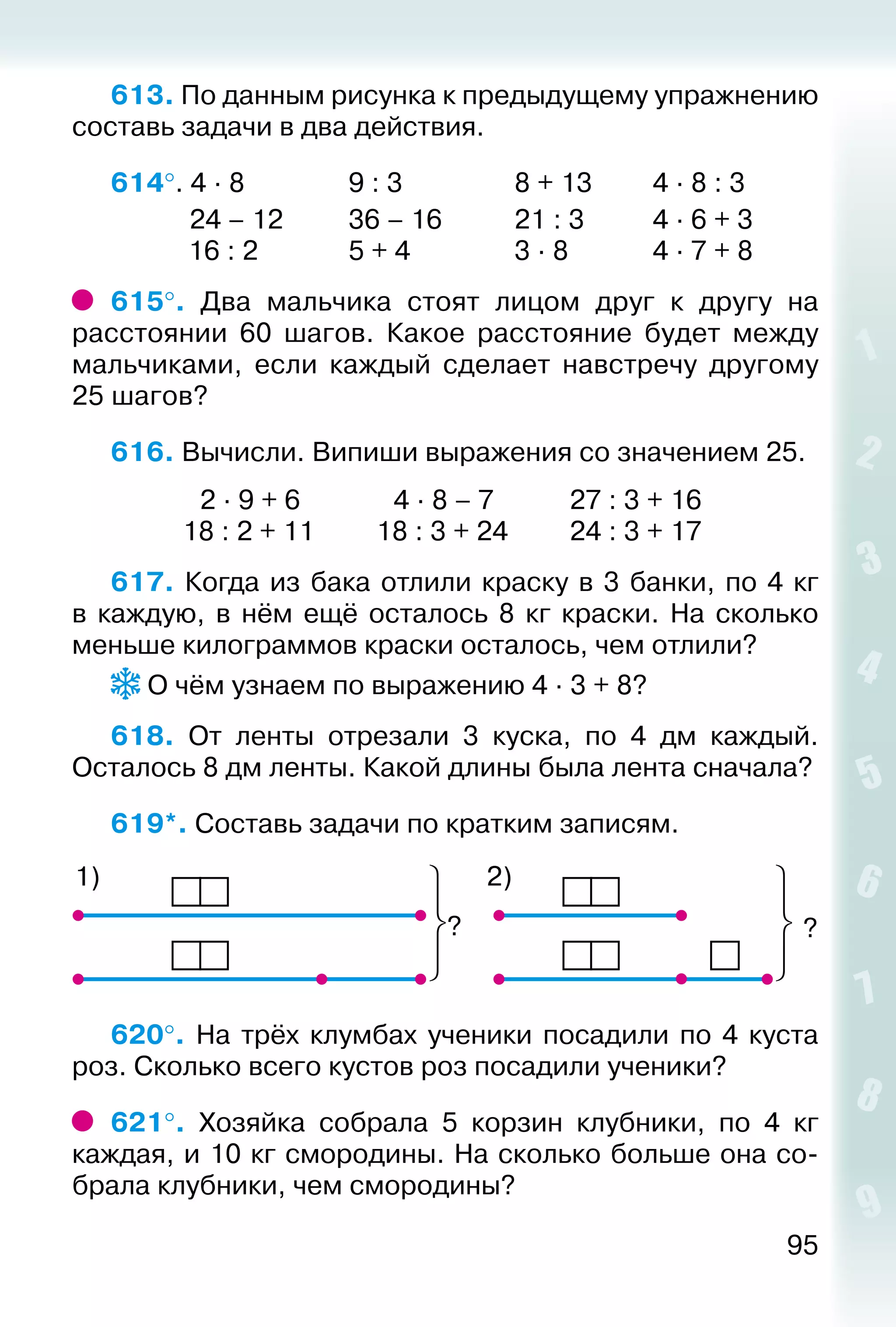 95
613. По данным рисунка к предыдущему упражнению
составь задачи в два действия.
614°. 4 ∙ 8				 9 : 3					 8 + 13			 4 ∙ 8 : 3
			 24 – 12			 36 – 16			 21 : 3			 4 ∙ 6 + 3
			 16 : 2				 5 + 4				 3 ∙ 8				 4 ∙ 7 + 8
615°.  Два мальчика стоят лицом друг к другу на
расстоянии 60 шагов. Какое расстояние будет между
мальчиками, если каждый сделает навстречу другому
25 шагов?
616. Вычисли. Випиши выражения со значением 25.
			  2 ∙ 9 + 6			  4 ∙ 8 – 7			 27 : 3 + 16
			 18 : 2 + 11			 18 : 3 + 24			 24 : 3 + 17
617. Когда из бака отлили краску в 3 банки, по 4 кг
в каждую, в нём ещё осталось 8  кг краски. На сколько
меньше килограммов краски осталось, чем отлили?
О чём узнаем по выражению 4 ∙ 3 + 8?
618.  От ленты отрезали 3 куска, по 4 дм каждый.
Осталось 8 дм ленты. Какой длины была лента сначала?
619*. Составь задачи по кратким записям.
?
2)1)
?
620°.  На трёх клумбах ученики посадили по 4 куста
роз. Сколько всего кустов роз посадили ученики?
621°.  Хозяйка собрала 5 корзин клубники, по 4 кг
каждая, и 10 кг смородины. На сколько больше она со­
брала клубники, чем смородины?
 