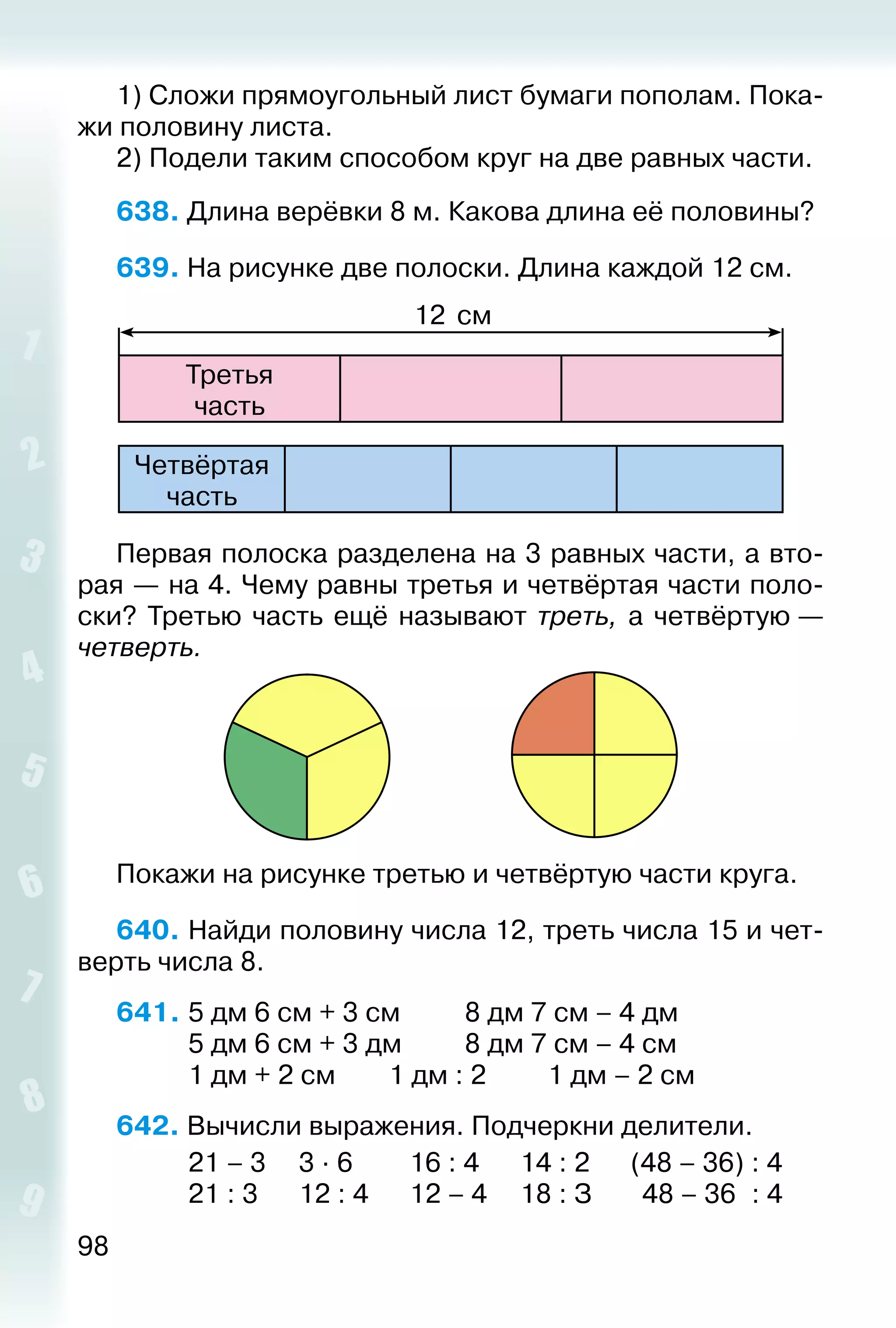 98
1) Сложи прямоугольный лист бумаги пополам. Пока­
жи половину листа.
2) Подели таким способом круг на две равных части.
638. Длина верёвки 8 м. Какова длина её половины?
639. На рисунке две полоски. Длина каждой 12 см.
Третья
час­ть
12 см
Четвёртая
час­ть
Первая полоска разделена на 3 равных части, а вто­
рая — на 4. Чему равны третья и четвёртая части поло­
ски? Третью часть ещё называют треть, а четвёртую —
четверть.
Покажи на рисунке третью и четвёртую части круга.
640. Найди половину числа 12, треть числа 15 и чет­
верть числа 8.
641. 	5 дм 6 см + 3 см			 8 дм 7 см – 4 дм
			 5 дм 6 см + 3 дм			 8 дм 7 см – 4 см
			 1 дм + 2 см		 1 дм : 2			 1 дм – 2 см
642. Вычисли выражения. Подчеркни делители.
			 21 – 3		 3 ∙ 6			 16 : 4		 14 : 2		 (48 – 36) : 4
			 21 : 3		 12 : 4		 12 – 4		 18 : З		 48 – 36 : 4
 