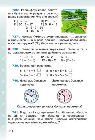 112
736*. Расшифруй слово, расста­
вив буквы возле результатов в по­
рядке возрастания. Что оно значит?
	 Е | 6 ∙ 3 – 8				 Ж| 26 + 6 ∙ 5
	 Й| 30 : 5 + 17			 А | 5 ∙ 6 + 18
					 З | 6 ∙ 9 – 24
					 П | 45 – 6 ∙ 7
737°.  Кружок «Умелые руки» посещают девочек,
а мальчиков  — в 4 раза больше. Сколько всего детей
посещает кружок? (Подбери число и реши задачу.)
738°.  Вычисли значения выражений. Випиши те, в
которых первым выполняют действие вычитания.
			 13 – 6 + 5			 12 – 6 ⋅ 2			 6 ⋅ 9 – 3
			 13 – (6 + 5)		 (12 – 6) – 2		 6 – (7 – 3)
739. Восстанови равенства.
			 5 ⋅ 5 + 5 = 5 ⋅ 		 5 ⋅ 6 + 5 + 5 = 5 ⋅
			 5 ⋅ 9 – 5 = 5 ⋅ 		 5 ⋅ 8 – 5 – 5 = 5 ⋅
740. Началась большая			 Закончилась большая
			 перемена.							 перемена.
Сколько времени длилась большая перемена?
741. В детский сад привезли 4 кг бананов, яблок —
на 28  кг больше, чем бананов, а чернослива —
в 4 раза меньше, чем яблок. Сколько килограммов
чернослива привезли в детский сад?
 