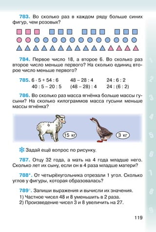 119
783.  Во сколько раз в каждом ряду больше синих
фигур, чем розовых?
784.  Первое число 18, а второе 6. Во сколько раз
второе число меньше первого? На сколько единиц вто­
рое число меньше первого?
785. 6 ∙ 5 + 54 : 6			 48 – 28 : 4				 24 : 6 : 2
			 40 : 5 – 20 : 5		 (48 – 28) : 4			 24 : (6 : 2)
786. Во сколько раз масса ягнёнка больше массы гу­
сыни? На сколько килограммов масса гусыни меньше
массы ягнёнка?
15 кг 3 кг
 Задай ещё вопрос по рисунку.
787.  Отцу 32 года, а мать на 4 года младше него.
Сколько лет их сыну, если он в 4 раза младше матери?
788*. От четырёх­угольника отрезали 1 угол. Сколько
углов у фигуры, которая образовалась?
789°. Запиши выражения и вычисли их значения.
1) Частное чисел 48 и 8 уменьшить в 2 раза.
2) Произведение чисел 3 и 8 увеличить на 27.
 