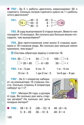 120
790°.  За 5 ч работы двигатель израсходовал 30 л
горю­чего. Сколько литров горючего нужно на 1 ч работы
этого двигателя?
791. 
+ 35
45 : 5
6 . 7
4 . 7
73 –
42 : 6
54 : 6
40 : 5
792. В саду выкорчевали 5 старых вишен. Вместо них
посадили 15 молодых. Во сколько раз больше вишен по­
садили, чем выкорчевали?
793. Для приготовления клея взяли 2 стакана крах­
мала и 18 стаканов воды. Во сколько раз меньше взяли
крахмала, чем воды?
 Составь обратную задачу с ответом 18.
794. 20 – = 4			 35 – = 3			 100 – = 5
			 + 30 = 80		 – 8 = 80			  30 – = 1
795. 1 м – 5 дм			 5 см ⋅ 5					 1 м – 5 см 	
			 15 см : 5			 1 дм 2 см : 3			 1м 6 дм – 8 дм
796*. За 3 ч оператор набира­
ет на компьютере 15 страниц тек­
ста. Сколько страниц 4 оператора
наберут за 1 ч?
797°. Матери 24 года, а дочери
4 года. Во сколько раз мать стар­
ше дочери? На сколько лет дочь
младше матери?
798°.	 28 + 6 ∙ 2		 (36 – 12) : 6		 48 : (8 + 4)
				 5 ∙ 8 – 26		 36 – 12 : 6			 48 : 8 + 4
 