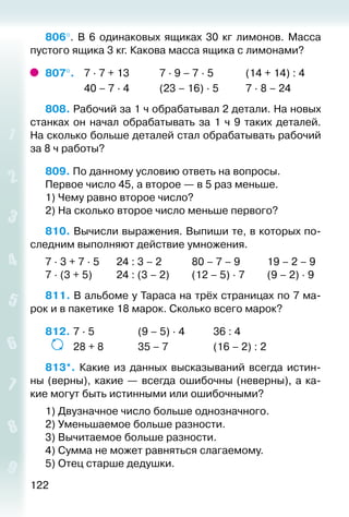 122
806°.  В 6 одинаковых ящиках 30 кг лимонов. Масса
пустого ящика 3 кг. Какова масса ящика с лимонами?
807°. 	 7 ∙ 7 + 13			 7 ∙ 9 – 7 ∙ 5			 (14 + 14) : 4
				 40 – 7 ∙ 4			 (23 – 16) ∙ 5			 7 ∙ 8 – 24
808. Рабочий за 1 ч обрабатывал 2 детали. На новых
станках он начал обрабатывать за 1 ч 9 таких деталей.
На сколько больше деталей стал обрабатывать рабочий
за 8 ч работы?
809. По данному условию ответь на вопросы.
Первое число 45, а второе — в 5 раз меньше.
1) Чему равно второе число?
2) На сколько второе число меньше первого?
810. Вычисли выражения. Выпиши те, в которых по­
следним выполняют действие умножения.
7 ∙ 3 + 7 ∙ 5		 24 : 3 – 2			 80 – 7 – 9			 19 – 2 – 9
7 ∙ (3 + 5)			 24 : (3 – 2)			 (12 – 5) ∙ 7			 (9 – 2) ∙ 9
811. В альбоме у Тараса на трёх страницах по 7 ма­
рок и в пакетике 18 марок. Сколько всего марок?
812. 	7 ∙ 5					 (9 – 5) ∙ 4			 36 : 4
	 	 28 + 8				 35 – 7					 (16 – 2) : 2
813*.  Какие из данных высказываний всегда истин-
ны (верны), какие — всегда ошибочны (неверны), а ка­
кие могут быть истинными или ошибочными?
1) Двузначное число больше однозначного.
2) Уменьшаемое больше разности.
3) Вычитаемое больше разности.
4) Сумма не может равняться слагаемому.
5) Отец старше дедушки.
 