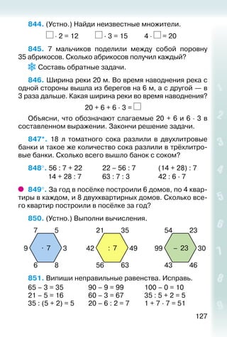 127
844. (Устно.) Найди неизвестные множители.
			 ⋅ 2 = 12			 · 3 = 15			 4 ⋅ = 20
845.  7 мальчиков поделили между собой поровну
35 абрикосов. Сколько абрикосов получил каждый?
 Составь обратные задачи.
846. Ширина реки 20 м. Во время наводнения река с
одной стороны вышла из берегов на 6 м, а с другой — в
3 раза дальше. Какая ширина реки во время наводнения?
20 + 6 + 6 · 3 =
Объясни, что обозначают слагаемые 20 + 6 и 6 ⋅ 3 в
составленном выражении. Закончи решение задачи.
847*.  18 л томатного сока разлили в двухлитровые
банки и такое же количество сока разлили в трёхлитро­
вые банки. Сколько всего вышло банок с соком?
848°. 56 : 7 + 22			 22 – 56 : 7				 (14 + 28) : 7 	
			 14 + 28 : 7			 63 : 7 : 3					 42 : 6 · 7
849°. За год в посёлке построили 6 домов, по 4 квар­
тиры в каждом, и 8 двухквартирных домов. Сколько все­
го квартир построили в посёлке за год?
850. (Устно.) Выполни вычисления.
. 7
7
6
9
5
8
3 : 7
21
56
42
35
63
49 – 23
54
43
99
23
46
30
851. Випиши неправильные равенства. Исправь.
65 – 3 = 35				 90 – 9 = 99			 100 – 0 = 10
21 – 5 = 16				 60 – 3 = 67			 35 : 5 + 2 = 5
35 : (5 + 2) = 5		 20 – 6 : 2 = 7			 1 + 7 · 7 = 51
 