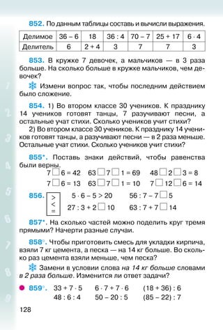 128
852. По данным таблицы составь и вычисли выражения.
Делимое 36 – 6 18 36 : 4 70 – 7 25 + 17 6 ⋅ 4
Делитель 6 2 + 4 3 7 7 3
853.  В кружке 7 девочек, а мальчиков — в 3 раза
больше. На сколько больше в кружке мальчиков, чем де­
вочек?
  Измени вопрос так, чтобы последним действием
было сложение.
854.  1) Во втором классе 30 учеников. К празднику
14 учеников готовят танцы, 7 разучивают песни, а
остальные учат стихи. Сколько учеников учит стихи?
2) Во втором классе 30 учеников. К празднику 14 учени­
ков готовят танцы, а разучивают песни — в 2 раза меньше.
Остальные учат стихи. Сколько учеников учит стихи?
855*.  Поставь знаки действий, чтобы равенства
были верны.
			 7 6 = 42		 63 7 1 = 69		 48 2 3 = 8
			 7 6 = 13		 63 7 1 = 10		 7 12 6 = 14
856.  >
<
=
 	  5 ⋅ 6 – 5 > 20			 56 : 7 – 7 5
						 27 : 3 + 2 10			 63 : 7 + 7 14
857*. На сколько частей можно поделить круг тремя
прямыми? Начерти разные случаи.
858°. Чтобы приготовить смесь для укладки кирпича,
взяли 7 кг цемента, а песка — на 14 кг больше. Во сколь­
ко раз цемента взяли меньше, чем песка?
 Замени в условии слова на 14 кг больше словами
в 2 раза больше. Изменится ли ответ задачи?
859°. 	 33 + 7 ⋅ 5		 6 ⋅ 7 + 7 ⋅ 6			 (18 + 36) : 6
				 48 : 6 : 4			 50 – 20 : 5			 (85 – 22) : 7
 
