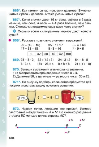 130
866*. Как изменится частное, если делимое 18 умень­
шить в 2 раза и делитель 6 тоже уменьшить в 2 раза?
867°. Коню в сутки дают 16 кг сена, свёклы в 2 раза
меньше, чем сена, а овса — в 4 раза больше, чем свё­
клы. Сколько килограммов овса дают коню в сутки?
Сколько всего килограммов кормов дают коню в
сутки?
868°. Расставь правильно значения выражений.
			 99 – (45 + 16)			 35 : 7 + 27				 8 · 4 + 68
			 17 + 38 – 15				 8 · 3 – 16				 4 · 9 + 6
8 32 38 40 42 100
869. 28 – 8 · 2	 32 : (12 : 3)		 24 : 3 : 2	 64 – 8 · 8
			 8 · 3 : 4		 (64 – 28) : 4		 8 + 8 + 8		 21 : (11 – 8)
870. Запиши выражения и вычисли их значения.
1) К 50 прибавить произведение чисел 8 и 4.
2) Делимое 56, а делитель — разность чисел 30 и 23.
871*. По рисунку подбери количество предметов для
покупки и составь задачу по схеме решения.
3  грн 8  грн3 ⋅ + 8 ⋅
872.  Назови точки, лежащие вне прямой. Измерь
расстояние между точками К и М. Во сколько раз длина
отрезка ВС меньше длины отрезка АС?
 