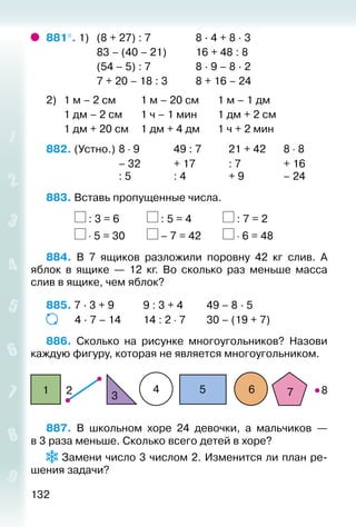 132
881°. 1) 	 (8 + 27) : 7					 8 · 4 + 8 · 3
					 83 – (40 – 21)			 16 + 48 : 8
					 (54 – 5) : 7					 8 · 9 – 8 · 2
					 7 + 20 – 18 : 3			 8 + 16 – 24
2) 	 1 м – 2 см			 1 м – 20 см		 1 м – 1 дм
		 1 дм – 2 см		 1 ч – 1 мин		 1 дм + 2 см
		 1 дм + 20 см		 1 дм + 4 дм		 1 ч + 2 мин
882. (Устно.) 	8 ⋅ 9				 49 : 7			 21 + 42		 8 ⋅ 8
							 – 32 			 + 17				 : 7				 + 16
							 : 5				 : 4				 + 9				 – 24
883. Вставь пропущенные числа.
			 : 3 = 6			 : 5 = 4				 : 7 = 2
			 ⋅ 5 = 30			 – 7 = 42			 ⋅ 6 = 48
884.  В 7 ящиков разложили поровну 42 кг слив. А
яблок в ящике — 12  кг. Во сколько раз меньше масса
слив в ящике, чем яблок?
885. 7 · 3 + 9			 9 : 3 + 4			 49 – 8 · 5
			 4 · 7 – 14		 14 : 2 ⋅ 7		 30 – (19 + 7)
886.  Сколько на рисунке многоугольников? Назови
каждую фигуру, которая не является многоугольником.
21
3
4 5 6 7 8
887.  В школьном хоре 24 девочки, а мальчиков —
в 3 раза меньше. Сколько всего детей в хоре?
 Замени число 3 числом 2. Изменится ли план ре­
шения задачи?
 