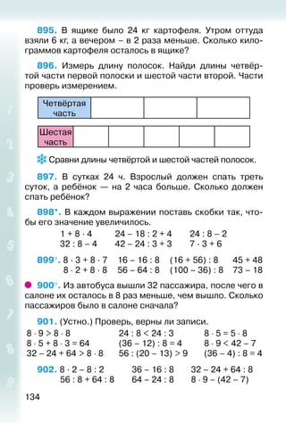 134
895.  В ящике было 24  кг картофеля. Утром оттуда
взяли 6 кг, а вечером – в 2 раза меньше. Сколько кило­
граммов картофеля осталось в ящике?
896. Измерь длину полосок. Найди длины четвёр­
той части первой полоски и шестой части второй. Части
проверь измерением.
Четвёртая
час­ть
Шестая
час­ть
 Сравни длины четвёртой и шестой частей полосок.
897.  В сутках 24 ч. Взрослый должен спать треть
суток, а ребёнок — на 2 часа больше. Сколько должен
спать ребёнок?
898*. В каждом выражении поставь скобки так, что­
бы его значение увеличилось.
			 1 + 8 · 4			 24 – 18 : 2 + 4			 24 : 8 – 2
			 32 : 8 – 4		 42 – 24 : 3 + 3			 7 · 3 + 6
899°. 8 · 3 + 8 · 7		 16 – 16 : 8		 (16 + 56) : 8		 45 + 48
			  8 ⋅ 2 + 8 · 8		 56 – 64 : 8		 (100 – 36) : 8 		 73 – 18
900°. Из автобуса вышли 32 пассажира, после чего в
салоне их осталось в 8 раз меньше, чем вышло. Сколько
пассажиров было в салоне сначала?
901. (Устно.) Проверь, верны ли записи.
8 ⋅ 9 > 8 ⋅ 8	 24 : 8 < 24 : 3	 8 ⋅ 5 = 5 ⋅ 8
8 ⋅ 5 + 8 ⋅ 3 = 64	 (36 – 12) : 8 = 4	 8 ⋅ 9 < 42 – 7
32 – 24 + 64 > 8 ⋅ 8	 56 : (20 – 13) > 9	 (36 – 4) : 8 = 4
902. 8 · 2 – 8 : 2				 36 – 16 : 8			 32 – 24 + 64 : 8
			 56 : 8 + 64 : 8		 64 – 24 : 8			 8 ⋅ 9 – (42 – 7)
 