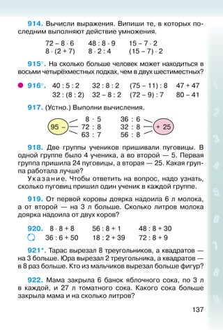 137
914. Вычисли выражения. Випиши те, в которых по­
следним выполняют действие умножения.
			 72 – 8 ⋅ 6			48 : 8 · 9		 15 – 7 ⋅ 2
			 8 ⋅ (2 + 7)			8 ⋅ 2 : 4			 (15 – 7) ⋅ 2
915°. На сколько больше человек может находиться в
восьми четырёхместных лодках, чем в двух шестиместных?
916°. 	 40 : 5 : 2			 32 : 8 : 2		 (75 – 11) : 8		 47 + 47
				 32 : (8 : 2)		 32 – 8 : 2	 (72 – 9) : 7		 80 – 41
917. (Устно.) Выполни вычисления.
+ 25
36 : 6
32 : 8
56 : 8
95 –
8 . 5
72 : 8
63 : 7
918.  Две группы учеников пришивали пуговицы. В
одной группе было 4 ученика, а во второй — 5. Первая
группа пришила 24 пуговицы, а вторая — 25. Какая груп­
па работала лучше?
Указание. Чтобы ответить на вопрос, надо узнать,
сколько пуговиц пришил один ученик в каждой группе.
919. От первой коровы доярка надоила 6 л молока,
а от второй — на 3 л больше. Сколько литров молока
доярка надоила от двух коров?
920.	  8 ⋅ 8 + 8			 56 : 8 + 1			 48 : 8 + 30
			 36 : 6 + 50			 18 : 2 + 39			 72 : 8 + 9
921*. Тарас вырезал 8 треугольников, а квадратов —
на 3 больше. Юра вырезал 2 треугольника, а квадратов —
в 8 раз больше. Кто из мальчиков вырезал больше фигур?
922. Мама закрыла 6 банок яблочного сока, по 3 л
в каждой, и 27 л томатного сока. Какого сока больше
закрыла мама и на сколько литров?
 