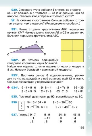 139
930. С первого куста собрали 8 кг ягод, со второго —
на 3 кг больше, а с третьего — на 2 кг больше, чем со
второго. Сколько ягод собрали с третьего куста?
На сколько килограммов больше собрали с тре­
тьего куста, чем с первого? (Реши двумя способами.)
931.  Какие стороны треугольника АВС пересекает
прямая КМ? Измерь длины сторон АВ и СВ и сравни их.
Вычисли периметр треугольника АВС.
		
932*.  Из четырёх одинаковых
квадратов составили один большой.
Найди его периметр, если периметр малого квадрата
8 см. Начерти большой и один малый квадраты.
933°.  Портниха сшила 6 пододеяльников, расхо­
дуя по 4 м на каждый, и у неё осталось ещё 12 м ткани.
Сколько ткани было у портнихи сначала?
934°. 	 9 ∙ 4 + 9 ∙ 6		 9 ∙ 8 – 4		 (2 + 7) ∙ 9		 66 – 39
				 9 ∙ 5 + 9 ∙ 5		 2 + 7 ∙ 9		 63 : 7 : 3		 18 + 81
935. Посчитай девятками до 90; восьмёрками до 80.
936.  >
<
=
	 54 : 6 < 54 – 6	 		 9 ∙ 3 + 20 50
						 9 ∙ 7 9 ∙ 6 + 9	 		 9 ∙ 2 + 40 9 ∙ 7
937. (Устно.) 	9 ∙ 7				 9 ∙ 9				 54 : 6			 45 : 5
							 + 1 				 – 41				 ∙ 3				 ∙ 4
							 : 8				 : 8				 : 9				 : 6
 