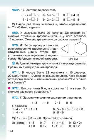 144
968*. 1) Восстанови равенства.
				 3 ∙ 7 = ∙ 3		 8 ∙ 5 = 5 ∙ 		 3 ∙ = 4 ∙ 3
				 6 ∙ 5 = ∙ 6		 9 ∙ 2 = 2 ∙ 		 8 ∙ = 9 ∙ 8
2)  Найди два таких значения k, чтобы неравенство
k ∙ 7 > 40 было верным.
969.  У мальчика было 20 палочек. Он сложил не­
сколько отдельных треугольников, и у него осталось
11 палочек. Сколько треугольников сложил мальчик?
970. Из 54 см провода сложили
равносторонние треугольник и ше­
стиугольник. Длины сторон тре­
угольника и шестиугольника одина­
ковые. Найди длину одной стороны.
 Найди периметры треугольника и шестиугольника.
Сравни их сумму с длиной провода.
971°.  В классе было 22 мальчика и 16 девочек.
20 мальчиков и 10 девочек вышли во двор. Кого больше
осталось в классе — мальчиков или девочек? Во сколько
раз больше?
972°.  Высота липы 6 м, а сосна на 18  м выше. Во
сколько раз сосна выше липы?
973. 1) Замени умножение сложением и вычисли.
							 1 ∙ 3			 1 ∙ 5			 0 ∙ 3			 0 ∙ 6
Образец.
1 ∙ 4 = 1 + 1 + 1 + 1	 0 ∙ 5 = 0 + 0 + 0 + 0 + 0
1 ∙ 4 = 4	 0 ∙ 5 = 0
2) 1 ∙ a = a 0 ∙ a = 0 Прочитай эти записи.
3) (Устно.) 	 1 ∙ 8			 0 ∙ 7			 1 ∙ (4 + 5)		 0 ∙ (3 + 2)
						 1 + 8		 0 + 7		 1 ∙ 4 + 5			 0 ∙ 3 + 2
54 см
 