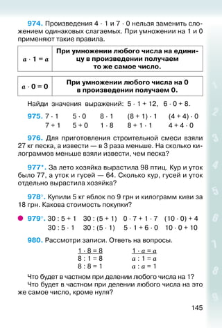 145
974. Произведения 4 ∙ 1 и 7 ∙ 0 нельзя заменить сло­
жением одинаковых слагаемых. При умножении на 1 и 0
применяют такие правила.
a ∙ 1 = a
При умножении любого числа на едини­
цу в произведении получаем
то же самое число.
a ∙ 0 = 0
При умножении любого числа на 0
в произведении получаем 0.
Найди значения выражений: 5 · 1 + 12, 	 6 · 0 + 8.
975. 	7 · 1			 5 · 0			 8 · 1			 (8 + 1) · 1		 (4 + 4) · 0
			 7 + 1		 5 + 0		 1 · 8			 8 + 1 · 1			 4 + 4 · 0
976.  Для приготовления строительной смеси взяли
27 кг песка, а извести — в 3 раза меньше. На сколько ки­
лограммов меньше взяли извести, чем песка?
977*. За лето хозяйка вырастила 98 птиц. Кур и уток
было 77, а уток и гусей — 64. Сколько кур, гусей и уток
отдельно вырастила хозяйка?
978°. Купили 5 кг яблок по 9 грн и килограмм киви за
18 грн. Какова стоимость покупки?
979°. 30 : 5 + 1	 30 : (5 + 1)	 0 · 7 + 1 · 7	 (10 · 0) + 4
	 30 : 5 · 1	 30 : (5 · 1)	 5 · 1 + 6 · 0	 10 · 0 + 10
980. Рассмотри записи. Ответь на вопросы.
	 1 · 8 = 8	 1 · а = а
	 8 : 1 = 8	 а : 1 = а
	 8 : 8 = 1	 а : а = 1
Что будет в частном при делении любого числа на 1?
Что будет в частном при делении любого числа на это
же самое число, кроме нуля?
 