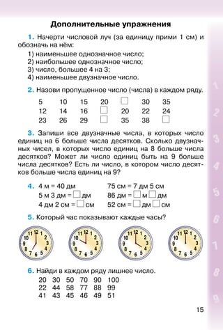 15
Дополнительные упражнения
1. Начерти числовой луч (за единицу прими 1 см) и
обозначь на нём:
1) наименьшее однозначное число;
2) наибольшее однозначное число;
3) число, большее 4 на 3;
4) наименьшее двузначное число.
2. Назови пропущенное число (числа) в каждом ряду.
		 5			 10		 15		 20		 		 30		 35		
		 12		 14		 16		 		 20		 22		 24
		 23		 26		 29		 		 35		 38		
3.  Запиши все двузначные числа, в которых число
единиц на 6 больше числа десятков. Сколько двузнач­
ных чисел, в которых число единиц на 8 больше числа
десятков? Может ли число единиц быть на 9 больше
числа десятков? Есть ли число, в котором число десят­
ков больше числа единиц на 9?
4. 	4 м = 40 дм					 75 см = 7 дм 5 см
		 5 м 3 дм = дм			 86 дм =  м дм
		 4 дм 2 см =  см		 52 см = дм  см
5. Который час показывают каждые часы?
6. Найди в каждом ряду лишнее число.
		 20	 30	 50	 70	 90	 100
		 22	 44	 58	 77	 88	 99
		 41	 43	 45	 46	 49	 51
 