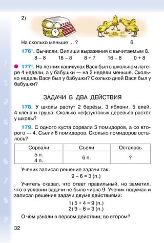 32
2)
?
На сколько меньше ... ? 6
176°. Вычисли. Випиши выражения с вычитаемым 8.
			 8 – 8			 18 – 8			 8 + 7		 16 – 8			 0 + 8
177°. На летних каникулах Вася был в школьном лаге­
ре 4 недели, а у бабушки — на 2 недели меньше. Сколь­
ко недель Вася был у бабушки? Сколько дней Вася был у
бабушки?
ЗАДАЧИ В ДВА ДЕЙСТВИЯ
178.  У школы растут 2 берёзы, 3 яблони, 5 елей,
4 клёна и груша. Сколько нефруктовых деревьев растёт
у школы?
179. С одного куста сорвали 5 помидоров, а со вто­
рого — 4. Съели 6 помидоров. Сколько помидоров оста­
лось?
Сорвали Съели Осталось
5 п.
4 п.
6 п. ?
Ученик записал решение задачи так:
9 – 6 = 3 (п.)
Учитель сказал, что ответ правильный, но заметил,
что в условии задачи не было числа 9. Ученик подумал и
записал решение задачи двумя действиями:
1) 5 + 4 = 9 (п.)
2) 9 – 6 = 3 (п.)
О чём узнали в первом действии; во втором?
 