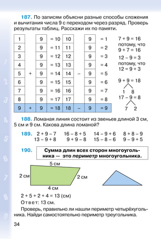 34
187. По записям объясни разные способы сложения
и вычитания числа 9 с переходом через разряд. Проверь
результаты таблиц. Расскажи их по памяти.
1 9 = 10 10 9 = 1 7 + 9 = 16
потому, что
9 + 7 = 16
12 – 9 = 3
потому, что
12 = 9 + 3
9 + 9 = 18
1 8
17 – 9 = 8
7 2
2 9 = 11 11 9 = 2
3 9 = 12 12 9 = 3
4 9 = 13 13 9 = 4
5 + 9 = 14 14 – 9 = 5
6 9 = 15 15 9 = 6
7 9 = 16 16 9 = 7
8 9 = 17 17 9 = 8
9 + 9 = 18 18 – 9 = 9
188. Ломаная линия состоит из звеньев длиной 3 см,
5 см и 9 см. Какова длина ломаной?
189.   2 + 9 – 7		 16 – 8 + 5		 14 – 9 + 6		 8 + 8 – 9
			 13 – 9 + 8		  9 + 9 – 8 		 15 – 8 – 6		 9 – 9 + 5
190. Сумма длин всех сторон многоуголь­
ника — это периметр многоугольника.
2 + 5 + 2 + 4 = 13 (см)
Ответ: 13 см.
Проверь, правильно ли нашли периметр четырёх­уголь­
ника. Найди самостоятельно периметр треугольника.
 