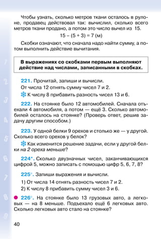 40
Чтобы узнать, сколько метров ткани осталось в руло­
не, продавец действовал так: вычислил, сколько всего
мет­ров ткани продано, а потом это число вычел из 15.
15 – (5 + 3) = 7 (м)
Скобки означают, что сначала надо найти сумму, а по­
том выполнить действие вычитания.
В выражениях со скобками первым выполняют
действие над числами, записанными в скобках.
221. Прочитай, запиши и вычисли.
От числа 12 отнять сумму чисел 7 и 2.
 К числу 8 прибавить разность чисел 13 и 6.
222. На стоянке было 12 автомобилей. Сначала отъ­
ехали 4 автомобиля, а потом — ещё 3. Сколько автомо­
билей осталось на стоянке? (Проверь ответ, решив за­
дачу другим способом.)
223. У одной белки 9 орехов и столько же — у другой.
Сколько всего орехов у белок?
 Как изменится решение задачи, если у другой бел­
ки на 2 ореха меньше?
224*. Сколько двузначных чисел, заканчивающихся
цифрой 5, можно записать с помощью цифр 5, 6, 7, 8?
225°. Запиши выражения и вычисли.
1) От числа 14 отнять разность чисел 7 и 2.
2) К числу 8 прибавить сумму чисел 3 и 6.
226°.  На стоянке было 13 грузовых авто, а легко­
вых  — на 8 меньше. Подъехало ещё 6 легковых авто.
Сколько легковых авто стало на стоянке?
 