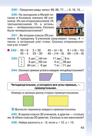 43
239*. Продолжи ряды чисел: 99, 88, 77, …; 5, 10, 15, …
240. На экскурсию в Музей пи­
санки в Коломые по­ехало 48 уче­
ников. Из них второклассников 10,
третьеклассников 15, а осталь­
ные — четвероклассни­ки. Сколько
было че­тверо­класс­ников?
241°. Во втором классе 29 уче­
ников. К празднику 5 учеников разучивают танцы, 4  —
песни, а остальные учат стихи. Сколько второклассни­
ков учат стихи?
242°. 	20 + 9	 3 + 30	 45 – (4 + 9)	 9 + (16 – 15)
	 43 – 3	 33 – 30	 45 – (14 – 9)	 60 – (18 – 8)
243. >
<
=
		 5 дм 44 см			 71 дм 8 м
						 6 дм 60 см			 4 м 39 дм
						 84 см 9 дм			 7 м 71 дм
244. Сколько прямых углов в каждом четырёхугольнике?
Четырехугольник, у которого все углы прямые, —
прямоугольник.
Измерь и запиши длину сторон прямоугольников.
 Вычисли периметр каждого прямоугольника.
245. В одном классе 30 учеников, в другом — столько
же. В обоих классах 20 девочек. Сколько в них мальчиков?
246. Найди разность а – 6, если а = 12, а = 15.
 
