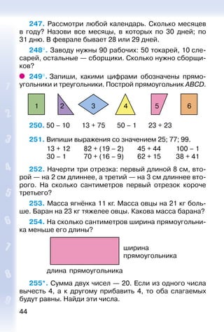 44
247. Рассмотри любой календарь. Сколько месяцев
в году? Назови все месяцы, в которых по 30 дней; по
31 дню. В феврале бывает 28 или 29 дней.
248°. Заводу нужны 90 рабочих: 50 токарей, 10 сле­
са­рей, остальные — сборщики. Сколько нужно сборщи­
ков?
249°. Запиши, какими цифрами обозначены прямо­
угольники и треугольники. Построй прямоугольник ABCD.
654321
250. 50 – 10    13 + 75    50 – 1    23 + 23
251. Випиши выражения со значением 25; 77; 99.
	 13 + 12	 82 + (19 – 2)	 45 + 44	 100 – 1
	 30 – 1	 70 + (16 – 9)	 62 + 15	 38 + 41
252. Начерти три отрезка: первый длиной 8 см, вто­
рой — на 2 см длиннее, а третий — на 3 см длиннее вто­
рого. На сколько сантиметров первый отрезок короче
третьего?
253. Масса ягнёнка 11 кг. Масса овцы на 21 кг боль­
ше. Баран на 23 кг тяжелее овцы. Какова масса барана?
254. На сколько сантиметров ширина прямоугольни­
ка меньше его длины?
длина прямоугольника
ширина
прямоугольника
255*. Сумма двух чисел — 20. Если из одного числа
вычесть 4, а к другому прибавить 4, то оба слагаемых
будут равны. Найди эти числа.
 