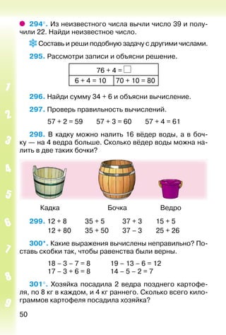 50
294°. Из неизвестного числа вычли число 39 и полу­
чили 22. Найди неизвестное число.
Составь и реши подобную задачу с другими числами.
295. Рассмотри записи и объясни решение.
76 + 4 =
 6 + 4 = 10 70 + 10 = 80
296. Найди сумму 34 + 6 и объясни вычисление.
297. Проверь правильность вычислений.
			 57 + 2 = 59		 57 + 3 = 60		 57 + 4 = 61
298. В кадку можно налить 16 вёдер воды, а в боч­
ку — на 4 ведра больше. Сколько вёдер воды можна на­
лить в две таких бочки?
	 Кадка	 Бочка	 Ведро
299. 12 + 8			 35 + 5			 37 + 3		 15 + 5
			 12 + 80		 35 + 50			 37 – 3		 25 + 26
300*. Какие выражения вычислены неправильно? По­
ставь скобки так, чтобы равенства были верны.
			 18 – 3 – 7 = 8			 19 – 13 – 6 = 12
			 17 – 3 + 6 = 8			 14 – 5 – 2 = 7
301°.  Хозяйка посадила 2 ведра позднего картофе­
ля, по 8 кг в каждом, и 4 кг раннего. Сколько всего кило­
граммов картофеля посадила хозяйка?
 