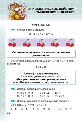 66
АРИФМЕТИЧЕСКИЕ ДЕЙСТВИЯ
УМНОЖЕНИЯ И ДЕЛЕНИЯ
УМНОЖЕНИЕ
404. Сколько всего вишен?
2 + 2 + 2 + 2 + 2 = 10
Сложение одинаковых слагаемых называют
умножением.
Сумму одинаковых слагаемых 2 + 2 + 2 + 2 + 2 запи­
сывают так:
2 ⋅ 5 = 10
Точка (⋅) – знак умножения.
Записи на умножение читают так:
«Два умножить на пять, равно десяти»,
или: «По два взять пять раз, равно десяти».
405. Замени сложение умножением.
2 + 2 +2+2+2 4+4+4 6+6
3 + 3 +3+3+3 5+5+5 7+7+7
406. Замени умножение сложением по образцу.
О бразец. 9 ⋅ 4 = 9 + 9 + 9 + 9.
9 ⋅ 5 3 ⋅ 5 4 ⋅ 4 6 ⋅ 2 7 ⋅ 3 8 ⋅ 4
 