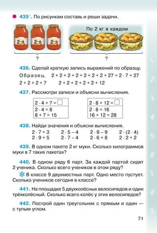 71
435°. По рисункам составь и реши задачи.
По 2 кг в каждом
? ?
2 л 2 л 2 л
436. Сделай краткую запись выражений по образцу.
О браз ец.		 2 + 2 + 2 + 2 + 2 + 2 + 2 + 27 = 2 ⋅ 7 + 27
2 + 2 + 2 + 7			 2 + 2 + 2 + 2 + 2 + 12
437. Рассмотри записи и объясни вычисления.
2 ⋅ 4 + 7 = 2 ⋅ 8 + 12 =
2 ⋅ 4 = 8
8 + 7 = 15
2 ⋅ 8 = 16
16 + 12 = 28
438. Найди значения и объясни вычисления.
			 2 ⋅ 7 + 3			 2 ⋅ 5 – 4			 2 ⋅ 9 – 9			 2 ⋅ (2 ⋅ 4)
			 2 ⋅ 9 + 5			 2 ⋅ 7 – 4			 2 ⋅ 6 + 8			 2 ⋅ 2 + 2
439. В одном пакете 2 кг муки. Сколько килограммов
муки в 7 таких пакетах?
440. В одном ряду 6 парт. За каждой партой сидят
2 ученика. Сколько всего учеников в этом ряду?
В классе 9 двухместных парт. Одно место пустует.
Сколько учеников сегодня в классе?
441. На площадке 5 двухколёсных велосипедов и один
трёхколёсный. Сколько всего колёс у этих велосипедов?
442. Построй один треугольник с прямым и один —
с тупым углом.
 