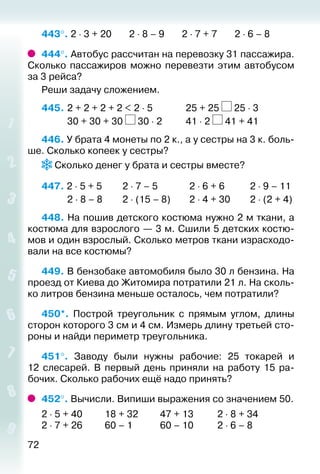 72
443°. 2 ⋅ 3 + 20 2 ⋅ 8 – 9 2 ⋅ 7 + 7 2 ⋅ 6 – 8
444°. Автобус рассчитан на перевозку 31 пассажира.
Сколько пассажиров можно перевезти этим автобусом
за 3 рейса?
Реши задачу сложением.
445. 	2 + 2 + 2 + 2 < 2 ⋅ 5				 25 + 25 25 ⋅ 3
			 30 + 30 + 30 30 ⋅ 2			 41 ⋅ 2 41 + 41
446. У брата 4 монеты по 2 к., а у сестры на 3 к. боль­
ше. Сколько копеек у сестры?
Сколько денег у брата и сестры вместе?
447. 2 ⋅ 5 + 5			 2 ⋅ 7 – 5			 2 ⋅ 6 + 6			 2 ⋅ 9 – 11
			 2 ⋅ 8 – 8			 2 ⋅ (15 – 8)		 2 ⋅ 4 + 30		 2 ⋅ (2 + 4)
448. На пошив детского костюма нужно 2 м ткани, а
костюма для взрослого — 3 м. Сшили 5 детских костю­
мов и один взрослый. Сколько метров ткани израсходо­
вали на все костюмы?
449. В бензобаке автомобиля было 30 л бензина. На
проезд от Киева до Житомира потратили 21 л. На сколь­
ко литров бензина меньше осталось, чем потратили?
450*.  Построй треугольник с прямым углом, длины
сторон которого 3 см и 4 см. Измерь длину третьей сто­
роны и найди периметр треугольника.
451°.  Заводу были нужны рабочие: 25 токарей и
12  слесарей. В первый день приняли на работу 15 ра­
бочих. Сколько рабочих ещё надо принять?
452°. Вычисли. Випиши выражения со значением 50.
2 ⋅ 5 + 40		 18 + 32			 47 + 13			 2 ⋅ 8 + 34
2 ⋅ 7 + 26		 60 – 1				 60 – 10			 2 ⋅ 6 – 8
 