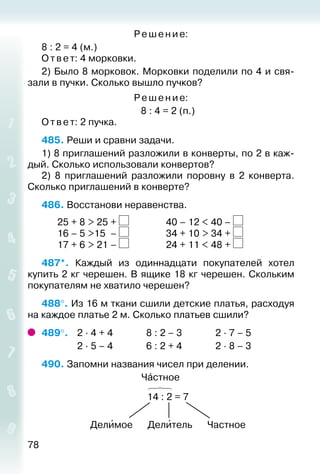 78
Ре ше ние:
8 : 2 = 4 (м.)
Ответ: 4 морковки.
2) Было 8 морковок. Морковки поделили по 4 и свя­
зали в пучки. Сколько вышло пучков?
Ре ше ние:
8 : 4 = 2 (п.)
Ответ: 2 пучка.
485. Реши и сравни задачи.
1) 8 приглашений разложили в конверты, по 2 в каж­
дый. Сколько использовали конвертов?
2)  8 приглашений разложили поровну в 2 конверта.
Сколько приглашений в конверте?
486. Восстанови неравенства.
		 25 + 8 > 25	+ 				 40 – 12 < 40 –
		 16 – 5 >15	 – 				 34 + 10 > 34 +
		 17 + 6 > 21	– 				 24 + 11 < 48 +
487*.  Каждый из одиннадцати покупателей хотел
купить­2 кг черешен. В ящике 18 кг черешен. Скольким
покупателям не хватило черешен?
488°. Из 16 м ткани сшили детские платья, расходуя
на каждое платье 2 м. Сколько платьев сшили?
489°. 	 2 ∙ 4 + 4				 8 : 2 – 3				 2 ∙ 7 – 5
				 2 ∙ 5 – 4				 6 : 2 + 4				 2 ∙ 8 – 3
490. Запомни названия чисел при делении.
Чáстное
14 : 2 = 7
Делиˊмое Делиˊтель Частное
 