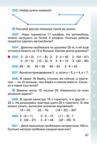 87
552. Найди длину ломаной.
 Построй другую ломаную такой же длины.
553*.  Надо перевезти 11 шкафов. На автомобиль
можно нагрузить не более 3 шкафов. Сколько рейсов
придётся сделать автомобилю?
554°. Девочка пробежала по дорожке 35 м, и ей ещё
осталось бежать на 15 м больше. Какова длина дорожки?
555°. 3 ∙ (2 + 2)	 (11 – 8) ∙ 2		 3 ∙ 4 + 45	 3 ∙ (54 – 47)
	 2 ∙ (3 + 5)	 (12 – 9) ∙ 9	 3 ∙ 8 + 12	 3 ∙ (42 – 36)
556. 84 – 16		 35 + 28		 80 – 24		 3 ∙ 6 + 45
557. Вычисли произведение 3 ∙ а, если а = 5, а = 4, а = 7.
558. В парке 18 берёз, столько же клёнов, а кашта­
нов — на 10 меньше, чем берёз и клёнов вместе. Сколь­
ко в парке каштанов?
  Замени число 10 числом 20. Изменится ли план
решения задачи?
559.  В одной канистре 18 л горючего, а в другой —
22 л. На дозаправку трактора ушло 30 л горючего. О чём
можно узнать, вычислив значение выражений:
			 18 + 22; 			 22 – 18; 			 (18 + 22) – 30?
560. 3 ∙ (5 + 1)			 2 ∙ 9 – 15		 (11 – 9) ∙ 7	
			 3 ∙ (34 – 27)		 3 ∙ 8 + 44		 (32 – 29) ∙ 6
561*. Двое мальчиков пробежали наперегонки 100 м.
Сколько метров пробежал каждый мальчик?
 
