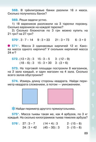 89
568.  В трёхлитровые банки разлили 18 л кваса.
Сколько получилось банок?
569. Реши задачи устно.
1) 18 вареников разложили на 3 тарелки поровну.
Сколько вареников на каждой тарелке?
2)  Сколько блокнотов по 3 грн можно купить на
21 грн? на 27 грн?
570°. 3 ∙ 7 – 14		 9 : 3 + 33		 21 : 3 + 73		 6 : 3 + 0
571°.  Масса 3 одинаковых кирпичей 12  кг. Како­
ва масса одного кирпича? У скольких кирпичей масса
24 кг?
572. 	(13 + 2) : 3		 15 : 3 – 5		 3 ∙ (12 – 9)	
			 (18 – 6) : 3		 15 : 3 + 30		 3 ∙ (3 + 6)		
573.  На торговой площади построили 8 магазинов,
на 2 зала каждый, и один магазин на 4 зала. Сколько
всего залов обустроили?
574. Измерь длину стороны квадрата. Найди пери­
метр квадрата сложением, а потом — умножением.
 Найди периметр другого прямоугольника.
575*.  Масса тыквы такая же, как 4 арбузов, по 3 кг
каждый. На сколько килограммов тыква тяжелее арбуза?
576°. 	 27 : 3 – 7			 (14 + 4) : 3				 2 ∙ (15 – 8)
				 24 : 3 + 42			 (45 – 30) : 3			 3 ∙ (15 – 8)
 