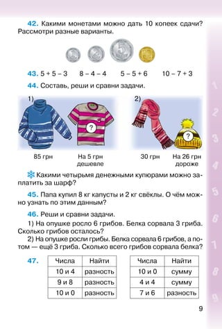9
42.  Какими монетами можно дать 10 копеек сдачи?
Рассмотри разные варианты.
43. 5 + 5 – 3		 8 – 4 – 4			 5 – 5 + 6			 10 – 7 + 3
44. Составь, реши и сравни задачи.
?
?
1) 2)
85 грн На 5 грн
дешевле
30 грн На 26 грн
дороже
 Какими четырьмя денежными купюрами можно за­
платить за шарф?
45. Папа купил 8 кг капусты и 2 кг свёклы. О чём мож­
но узнать по этим данным?
46. Реши и сравни задачи.
1) На опушке росло 6 грибов. Белка сорвала 3 гриба.
Сколько грибов осталось?
2) На опушке росли грибы. Белка сорвала 6 грибов, а по­
том — ещё 3 гриба. Сколько всего грибов сорвала белка?
47. Числа Найти Числа Найти
10 и 4 разность 10 и 0 сумму
9 и 8 разность 4 и 4 сумму
10 и 0 разность 7 и 6 разность
 