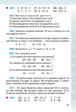 91
584°. 	 3 ∙ 9 + 9 + 1		 27 : 3 + 21 + 9		 (86 – 65) : 3
				 3 ∙ 7 – 7 – 7		 24 : 3 – 8 + 5			 (94 – 67) : 3
585. М ате м а тиче ский диктант.
1) Частное чисел 18 и 3 увеличить на 6.
2) Сумму чисел 9 и 15 разделить на 3.
3) Произведение чисел 6 и 2 разделить на 3.
4) Произведение чисел 6 и 2 уменьшить на 3.
586. Начерти отрезок длиной 15 см и подели его на
три равных части.
587. По первому выражению составь задачу о сажен­
цах яблонь и груш, а по второму — про огурцы в ящиках.
			 3 ∙ 4 + 17			 12 + (12 – 5)
588. Вычисли 3 · а + 17, если а = 9, а = 6.
589. Что получим, если:
1) из суммы вычтем одно из слагаемых?
						 20 + 60 = 80			 80 – 20 =
2) к разности прибавим вычитаемое?
						 70 – 30 = 40			 40 + 30 =
3) из уменьшаемого вычтем разность?
						 12 –  4 = 8			 12 – 8 =
590*.  В одном ряду длиной 21 м деревья растут на
расстоянии 3 м друг от друга. Во втором ряду 17 дере­
вьев. Сколько всего деревьев в двух рядах?
591°.  От двух берегов реки шириной 36 м поплы­
ли два пловца. До встречи один из них проплыл 15 м.
Сколько метров до встречи проплыл второй пловец?
592°. 	 (25 – 1) : 3			 (20 – 2) : 2			 3 ∙ 7 + 27
				 (30 – 3) : 3			 (5 + 7) : 2	 		 2 ∙ 8 + 28
 