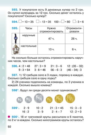 92
593.  У покупателя есть 9 денежных купюр по 2 грн.
Он купил календарь за 12 грн. Сколько денег осталось у
покупателя? Сколько купюр?
594. + 13 = 35  – 13 = 35  100 – = 80  : 3 = 6
595. Часы Нужно
отремонтировать
Отремонти­
ровали
наручные
47 ч. 28 ч.
настольные
13 ч. 6 ч.
На сколько больше осталось отремонтировать наруч­
них часов, чем настольных?
596. 4 : 2 + 48		 27 : 3 + 9		 21 : 3 – 6		 12 : (35 – 32)
		 9 : 3 + 64		 3 ⋅ 8 + 46		 56 – 6 : 3		 (46 – 34) : 3
597. 1) 12 гребцов село в 3 лодки, поровну в каждую.
Сколько гребцов село в одну лодку?
2) 24 ученика поделились на команды, по 3 ученика в
каждой. Сколько вышло команд?
598*. Будут ли среди десяти монет одинаковые?
599°. 	  2 ∙ 9			 10 : 2			 21 : 3 + 45			 15 : 3 – 0
				 16 : 2			  3 ∙ 9			  2 ∙ 4 – 7			 12 : 2 + 0
600°. 18 кг гречневой крупы рассыпали в 6 пакетов,
по 2 кг в каждом. Сколько килограммов крупы осталось?
 