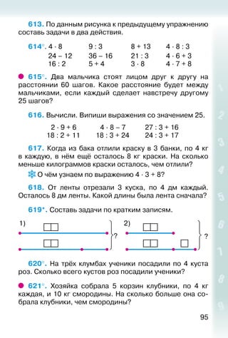 95
613. По данным рисунка к предыдущему упражнению
составь задачи в два действия.
614°. 4 ∙ 8				 9 : 3					 8 + 13			 4 ∙ 8 : 3
			 24 – 12			 36 – 16			 21 : 3			 4 ∙ 6 + 3
			 16 : 2				 5 + 4				 3 ∙ 8				 4 ∙ 7 + 8
615°.  Два мальчика стоят лицом друг к другу на
расстоянии 60 шагов. Какое расстояние будет между
мальчиками, если каждый сделает навстречу другому
25 шагов?
616. Вычисли. Випиши выражения со значением 25.
			  2 ∙ 9 + 6			  4 ∙ 8 – 7			 27 : 3 + 16
			 18 : 2 + 11			 18 : 3 + 24			 24 : 3 + 17
617. Когда из бака отлили краску в 3 банки, по 4 кг
в каждую, в нём ещё осталось 8  кг краски. На сколько
меньше килограммов краски осталось, чем отлили?
О чём узнаем по выражению 4 ∙ 3 + 8?
618.  От ленты отрезали 3 куска, по 4 дм каждый.
Осталось 8 дм ленты. Какой длины была лента сначала?
619*. Составь задачи по кратким записям.
?
2)1)
?
620°.  На трёх клумбах ученики посадили по 4 куста
роз. Сколько всего кустов роз посадили ученики?
621°.  Хозяйка собрала 5 корзин клубники, по 4 кг
каждая, и 10 кг смородины. На сколько больше она со­
брала клубники, чем смородины?
 