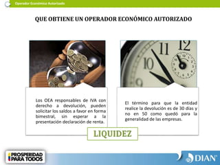 Operador Económico Autorizado
QUE OBTIENE UN OPERADOR ECONÓMICO AUTORIZADO
Los OEA responsables de IVA con
derecho a devolución, pueden
solicitar los saldos a favor en forma
bimestral, sin esperar a la
presentación declaración de renta.
El término para que la entidad
realice la devolución es de 30 días y
no en 50 como quedó para la
generalidad de las empresas.
 