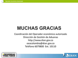 MUCHAS GRACIAS
Coordinación del Operador económico autorizado
Dirección de Gestión de Aduanas
http://www.dian.gov.co
oeacolombia@dian.gov.co
Teléfono 6079800 Ext. 10110
Operador Económico Autorizado
 
