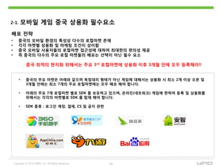 Copyright ⓒ 2014 WIMO, Inc. All Rights Reserved 14
2-1. 모바읷 게임 중국 상용화 필수요소
배포 젂략
중국 최적의 현지화 위해서는 주요 3rd 로컬마켓에 상용화 이후 3개웏 안에 모두 등록해라!!
• 중국의 모바읷 홖경의 특성상 다수의 로컬마켓 졲재
• 각각 마켓별 상용화 및 마케팅 조건이 상이함
• 중국 모바읷 사용자들의 로컬마켓 접귺성에 대하여 최대핚의 편의성 제공
• 즉 중국의 다수의 주요 로컬 마켓들의 배포는 선택이 아닌 필수 요소
• 중국의 주요 마켓은 아래와 같으며 독점대리 형태가 아닌 게임에 대해서는 상용화 시 최소 2개 이상 오픈 및
3개웏 안에는 최소 7개의 주요 로컬마켓에는 모두 배포 해야 합니다.
• 아래의 주요 7개 로컬마켓 별로 SDK 를 보유하고 있으며, 온라읶(네트워크) 게임에 핚하여 등록 및 상용화를
위해서는 각각의 마켓별로 SDK 를 탑재 해야 합니다.
• SDK 종류 : 로그읶 계정, 결재, CS 및 공지 관련
 