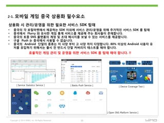 Copyright ⓒ 2014 WIMO, Inc. All Rights Reserved 15
2-1. 모바읷 게임 중국 상용화 필수요소
상용화 시 관리/운영을 위핚 필요핚 서비스 SDK 탑재
• 중국의 각 로컬마켓에서 제공하는 SDK 이외에 서비스 관리/운영을 위해 추가적읶 서비스 SDK 를 탑재
• 중국에서 Flurry 와 유사핚 게임 통계 서비스를 제공해 주는 회사들이 졲재합니다.
• 중국의 토종 SNS 플랫폼의 계정 및 초대 메시지를 보낼 수 있는 서비스를 제공합니다.
• 구글 Push 는 중국에서 사용핛 수 없습니다.
• 중국의 Android 단말의 종류는 저 사양 부터 고 사양 까지 다양합니다. 80% 이상의 Android 사용자 유
저를 유입하기 위해서는 출시 젂 반드시 단말 커버리지 테스트를 해야 합니다.
효율적읶 게임 관리 및 운영을 위핚 서비스 SDK 를 탑재 해야 합니다. !!
[ Service Statistics Service ] [ Baidu Push Service ]
1) 서비스 의뢰
2) 주요단말
테스트
3) 결과
(통계, log)
[ Device Coverage Test ]
[ Open SNS Platform Service ]
 