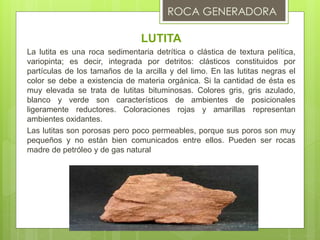 LUTITA
La lutita es una roca sedimentaria detrítica o clástica de textura pelítica,
variopinta; es decir, integrada por detritos: clásticos constituidos por
partículas de los tamaños de la arcilla y del limo. En las lutitas negras el
color se debe a existencia de materia orgánica. Si la cantidad de ésta es
muy elevada se trata de lutitas bituminosas. Colores gris, gris azulado,
blanco y verde son característicos de ambientes de posicionales
ligeramente reductores. Coloraciones rojas y amarillas representan
ambientes oxidantes.
Las lutitas son porosas pero poco permeables, porque sus poros son muy
pequeños y no están bien comunicados entre ellos. Pueden ser rocas
madre de petróleo y de gas natural
 