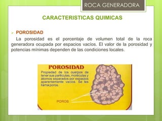 CARACTERISTICAS QUIMICAS
 POROSIDAD
La porosidad es el porcentaje de volumen total de la roca
generadora ocupada por espacios vacíos. El valor de la porosidad y
potencias mínimas dependen de las condiciones locales.
 