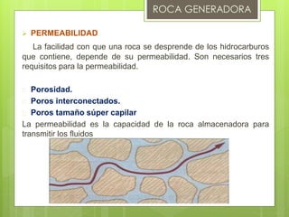  PERMEABILIDAD
La facilidad con que una roca se desprende de los hidrocarburos
que contiene, depende de su permeabilidad. Son necesarios tres
requisitos para la permeabilidad.
 Porosidad.
 Poros interconectados.
 Poros tamaño súper capilar
La permeabilidad es la capacidad de la roca almacenadora para
transmitir los fluidos
 