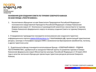 СОВЕТ ПО ТУРИЗМУ СЕВЕРНОГО КАВКАЗА
ОСНОВАНИЯ ДЛЯ СОЗДАНИЯ СОВЕТА ПО ТУРИЗМУ СЕВЕРНОГО КАВКАЗА
НА БАЗЕ ФОНДА «ПОСЕТИ КАВКАЗ»:
1. Коллективное обращение на имя Заместителя Председателя Российской Федерации –
полномочного представителя Президента Российской Федерации в Северо-Кавказском
федеральном округе А.Г. Хлопонина от руководителей комитетов и министерств по туризму
Северо-Кавказского федерального округа по вопросу создания Совета по туризму Северного
Кавказа
2. В продвижении турпродуктов планируется использование уже созданного туристско-
информационного портала www.visitcaucasus.ru / посетикавказ.рф, презентующий туристические
ресурсы, культуру и этнографию народов СКФО с возможностью бронирования авиабилетов, гостиниц
и других туристских услуг.
3. В деятельности фонда планируется использование брэнда «СЕВЕРНЫЙ КАВКАЗ – РОДИНА
ГОСТЕПРИИМСТВА», одобренный на заседании Рабочей группы по развитию туризма в Северо-
Кавказском федеральном округе Министерства культуры Российской Федерации от 19 марта 2013
года в качестве зонтичного брэнда для презентации туристских ресурсов регионов Северного
Кавказа;
 