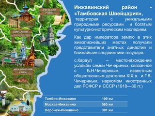 Инжавинский район -
«Тамбовская Швейцария»,
территория с уникальными
природными ресурсами и богатым
культурно-историческим наследием.
Как дар императора землю в этих
живописнейших местах получали
представители знатных династий и
ближайшие сподвижники государя.
с.Караул – местонахождение
усадьбы семьи Чичериных, связанное
с Б.Н.Чичериным, известным
общественным деятелем XIX в. и Г.В.
Чичериным, наркомом иностранных
дел РСФСР и СССР (1918—30 гг.)
Тамбов-Инжавино 109 км
Москва-Инжавино 565 км
Воронеж-Инжавино 301 км
 