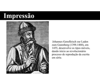 Johannes Gensfleisch zur Laden
zum Gutenberg (1398-1468), em
1455, desenvolve os tipos móveis,
dando início ao revolucionário
processo de reprodução da escrita
em série.
Impressão
 
