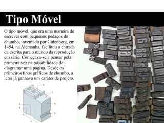 O tipo móvel, que era uma maneira de
escrever com pequenos pedaços de
chumbo, inventado por Gutenberg, em
1454, na Alemanha, facilitou a entrada
da escrita para o mundo da reprodução
em série. Começava-se a pensar pela
primeira vez na possibilidade de
diagramar uma página. Desde os
primeiros tipos gráficos de chumbo, a
letra já ganhava um caráter de projeto.
Tipo Móvel
 