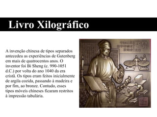 Livro Xilográfico
A invenção chinesa de tipos separados
antecedeu as experiências de Gutenberg
em mais de quatrocentos anos. O
inventor foi Bi Sheng (c. 990-1051
d.C.) por volta do ano 1040 da era
cristã. Os tipos eram feitos inicialmente
de argila cozida, passando à madeira e
por fim, ao bronze. Contudo, esses
tipos móveis chineses ficaram restritos
à impressão tabulária.
 